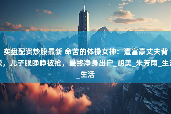 实盘配资炒股最新 命苦的体操女神：遭富豪丈夫背叛，儿子眼睁睁被抢，最终净身出户_胡美_朱芳雨_生活