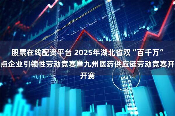 股票在线配资平台 2025年湖北省双“百千万”重点企业引领性劳动竞赛暨九州医药供应链劳动竞赛开赛