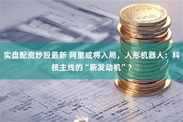 实盘配资炒股最新 阿里或将入局，人形机器人：科技主线的“新发动机”？