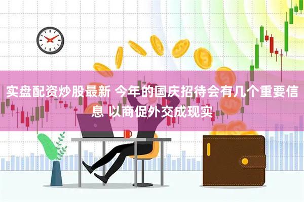 实盘配资炒股最新 今年的国庆招待会有几个重要信息 以商促外交成现实
