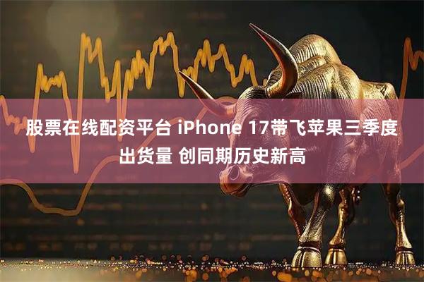 股票在线配资平台 iPhone 17带飞苹果三季度出货量 创同期历史新高