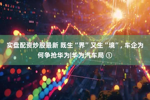 实盘配资炒股最新 既生“界”又生“境”, 车企为何争抢华为|华为汽车局 ①