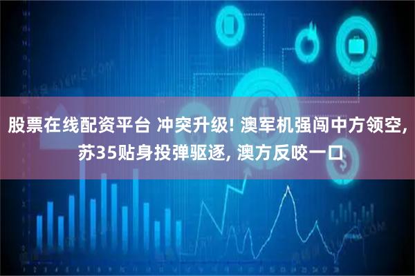 股票在线配资平台 冲突升级! 澳军机强闯中方领空, 苏35贴身投弹驱逐, 澳方反咬一口