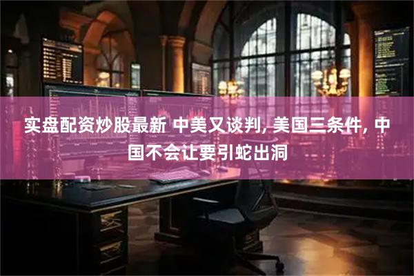 实盘配资炒股最新 中美又谈判, 美国三条件, 中国不会让要引蛇出洞