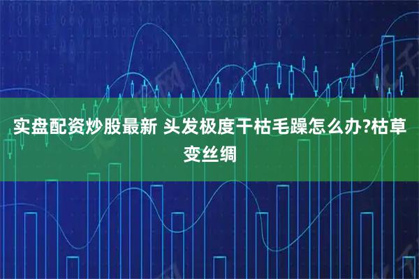 实盘配资炒股最新 头发极度干枯毛躁怎么办?枯草变丝绸