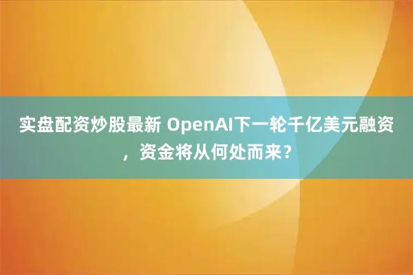 实盘配资炒股最新 OpenAI下一轮千亿美元融资，资金将从何处而来？