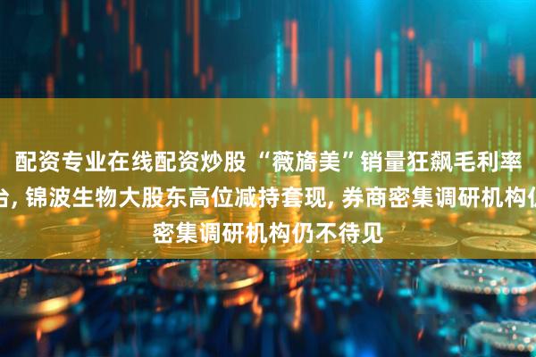 配资专业在线配资炒股 “薇旖美”销量狂飙毛利率超过茅台, 锦波生物大股东高位减持套现, 券商密集调研机构仍不待见