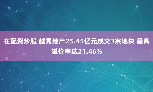 在配资炒股 越秀地产25.45亿元成交3宗地块 最高溢价率达21.46%
