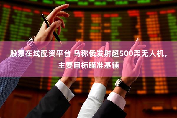 股票在线配资平台 乌称俄发射超500架无人机，主要目标瞄准基辅