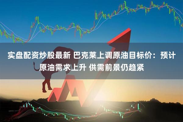 实盘配资炒股最新 巴克莱上调原油目标价：预计原油需求上升 供需前景仍趋紧