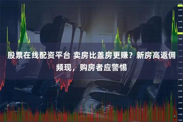 股票在线配资平台 卖房比盖房更赚？新房高返佣频现，购房者应警惕