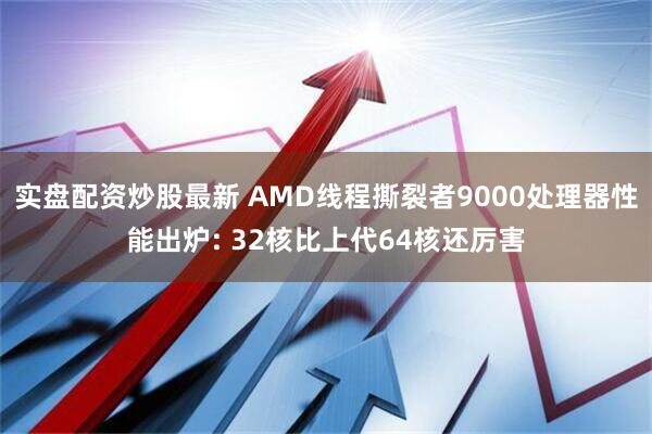 实盘配资炒股最新 AMD线程撕裂者9000处理器性能出炉: 32核比上代64核还厉害
