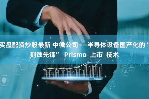 实盘配资炒股最新 中微公司——半导体设备国产化的“刻蚀先锋”_Prismo_上市_技术