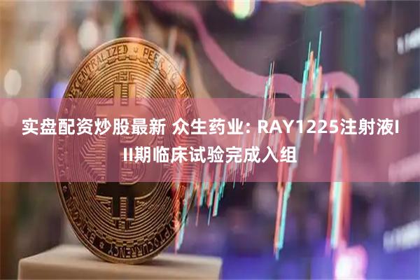 实盘配资炒股最新 众生药业: RAY1225注射液III期临床试验完成入组