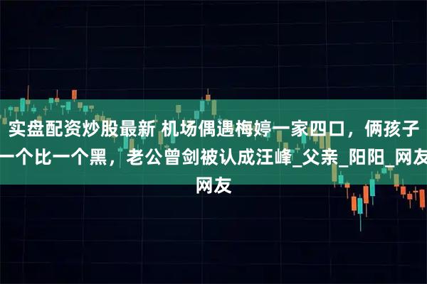 实盘配资炒股最新 机场偶遇梅婷一家四口，俩孩子一个比一个黑，老公曾剑被认成汪峰_父亲_阳阳_网友