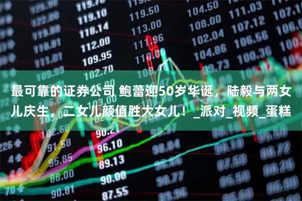 最可靠的证券公司 鲍蕾迎50岁华诞，陆毅与两女儿庆生，二女儿颜值胜大女儿！_派对_视频_蛋糕