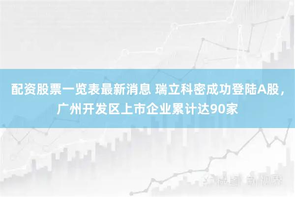 配资股票一览表最新消息 瑞立科密成功登陆A股，广州开发区上市企业累计达90家
