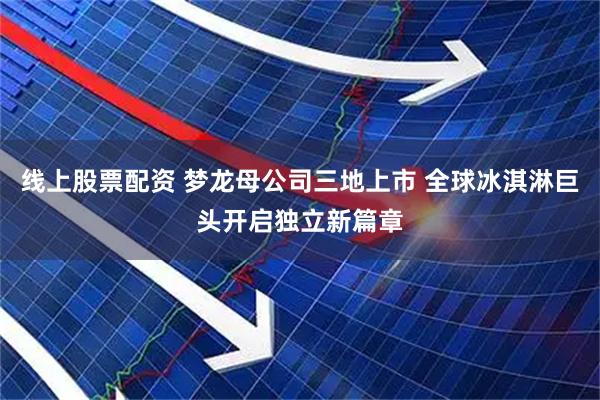 线上股票配资 梦龙母公司三地上市 全球冰淇淋巨头开启独立新篇章