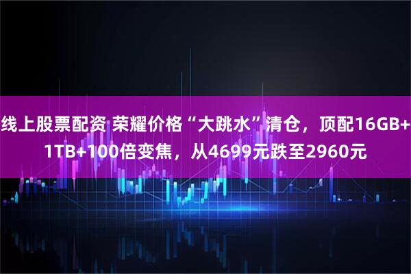 线上股票配资 荣耀价格“大跳水”清仓，顶配16GB+1TB+100倍变焦，从4699元跌至2960元