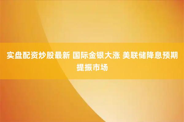 实盘配资炒股最新 国际金银大涨 美联储降息预期提振市场