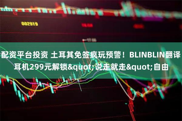 配资平台投资 土耳其免签疯玩预警！BLINBLIN翻译耳机299元解锁"说走就走"自由