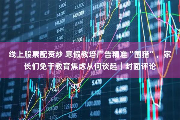 线上股票配资炒 寒假教培广告精准“围猎”，家长们免于教育焦虑从何谈起｜封面评论
