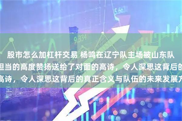 股市怎么加杠杆交易 杨鸣在辽宁队主场被山东队击败后，竟然将灵魂与担当的高度赞扬送给了对面的高诗，令人深思这背后的真正含义与队伍的未来发展方向