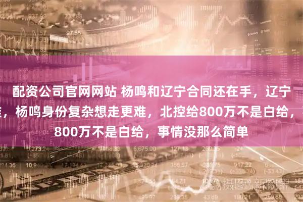配资公司官网网站 杨鸣和辽宁合同还在手，辽宁不放人就是为难，杨鸣身份复杂想走更难，北控给800万不是白给，事情没那么简单