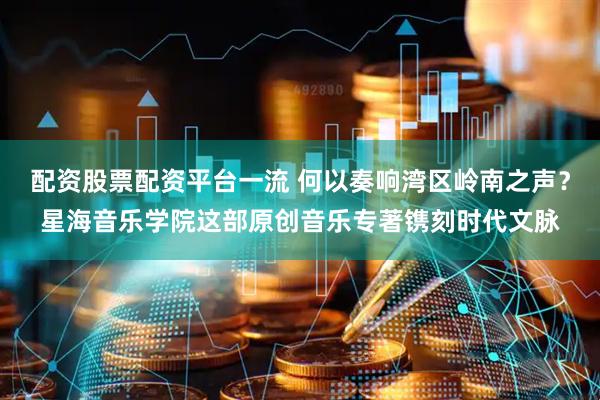 配资股票配资平台一流 何以奏响湾区岭南之声？星海音乐学院这部原创音乐专著镌刻时代文脉