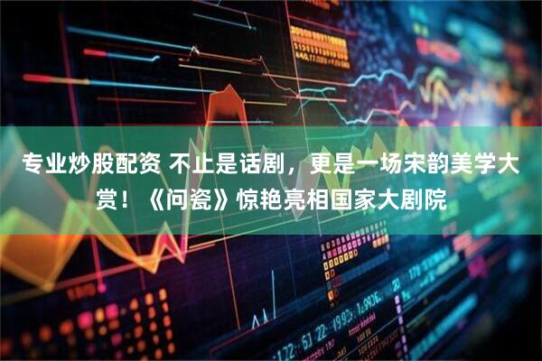 专业炒股配资 不止是话剧，更是一场宋韵美学大赏！《问瓷》惊艳亮相国家大剧院