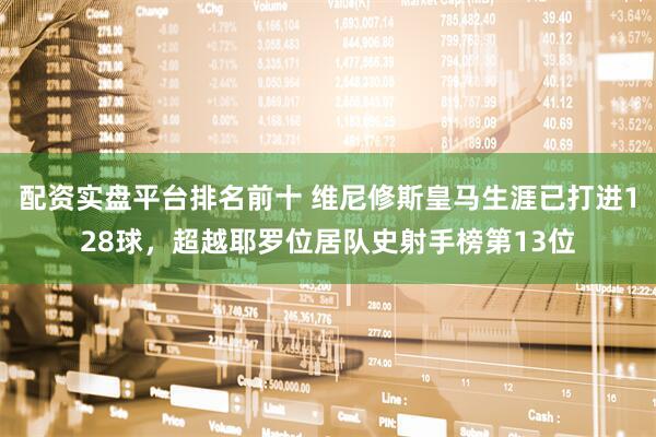 配资实盘平台排名前十 维尼修斯皇马生涯已打进128球，超越耶罗位居队史射手榜第13位