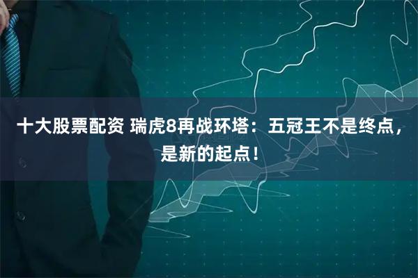 十大股票配资 瑞虎8再战环塔：五冠王不是终点，是新的起点！