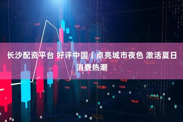 长沙配资平台 好评中国丨点亮城市夜色 激活夏日消费热潮