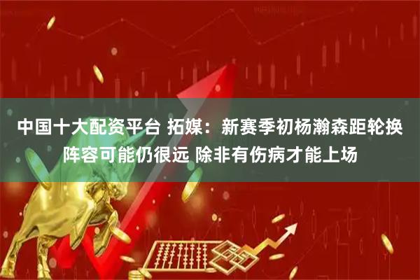 中国十大配资平台 拓媒：新赛季初杨瀚森距轮换阵容可能仍很远 除非有伤病才能上场