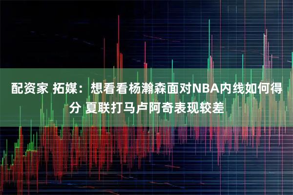 配资家 拓媒：想看看杨瀚森面对NBA内线如何得分 夏联打马卢阿奇表现较差