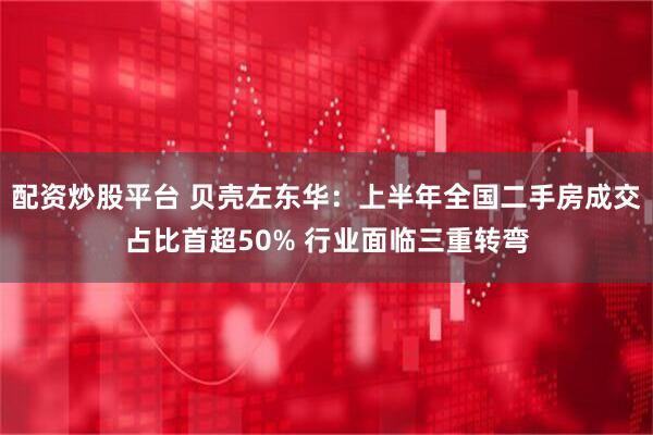 配资炒股平台 贝壳左东华：上半年全国二手房成交占比首超50% 行业面临三重转弯