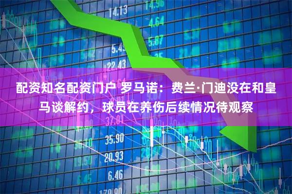 配资知名配资门户 罗马诺：费兰·门迪没在和皇马谈解约，球员在养伤后续情况待观察
