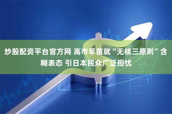 炒股配资平台官方网 高市早苗就“无核三原则”含糊表态 引日本民众广泛担忧