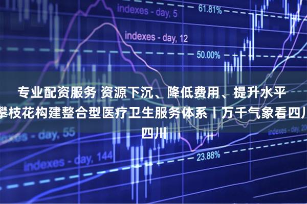 专业配资服务 资源下沉、降低费用、提升水平 攀枝花构建整合型医疗卫生服务体系丨万千气象看四川