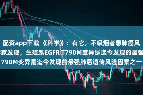配资app下载 《科学》：有它，不吸烟者患肺癌风险飙升60倍！美国科学家发现，生殖系EGFR T790M变异是迄今发现的最强肺癌遗传风险因素之一