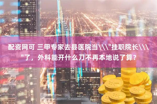 配资网可 三甲专家去县医院当\＂挂职院长\＂了，外科能开什么刀不再本地说了算？